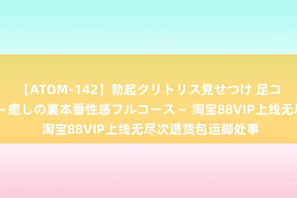 【ATOM-142】勃起クリトリス見せつけ 足コキ回春クリニック ~癒しの裏本番性感フルコース~ 淘宝88VIP上线无尽次退货包运脚处事