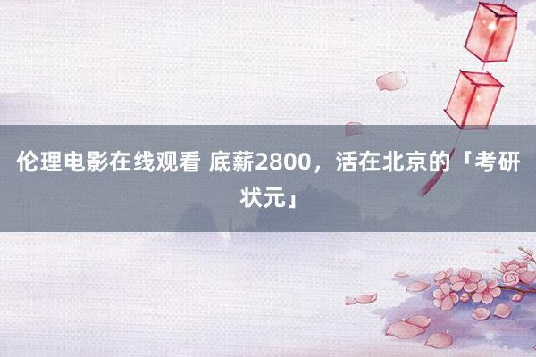 伦理电影在线观看 底薪2800，活在北京的「考研状元」