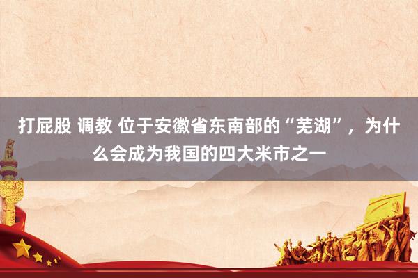 打屁股 调教 位于安徽省东南部的“芜湖”，为什么会成为我国的四大米市之一