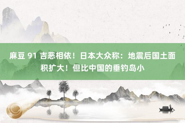 麻豆 91 吉恶相依！日本大众称：地震后国土面积扩大！但比中国的垂钓岛小