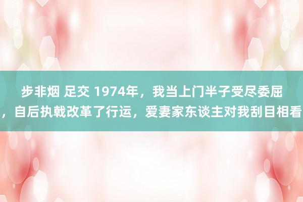 步非烟 足交 1974年，我当上门半子受尽委屈，自后执戟改革了行运，爱妻家东谈主对我刮目相看