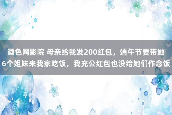 酒色网影院 母亲给我发200红包,端午节要带她6个姐妹来我家吃饭,我充公红包也没给她们作念饭