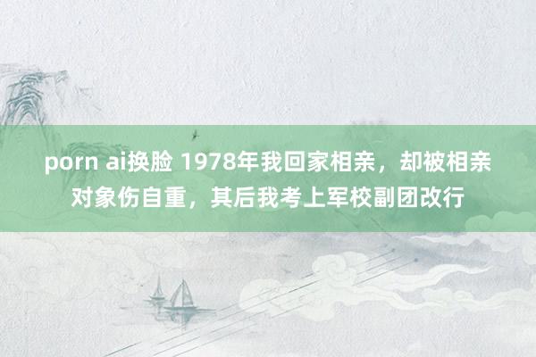 porn ai换脸 1978年我回家相亲,却被相亲对象伤自重,其后我考上军校副团改行