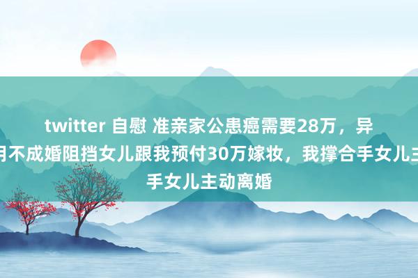 twitter 自慰 准亲家公患癌需要28万，异日东床用不成婚阻挡女儿跟我预付30万嫁妆，我撑合手女儿主动离婚
