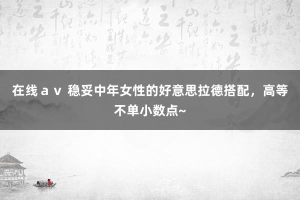 在线av 稳妥中年女性的好意思拉德搭配,高等不单小数点~
