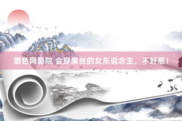 酒色网影院 会穿黑丝的女东说念主,不好惹!