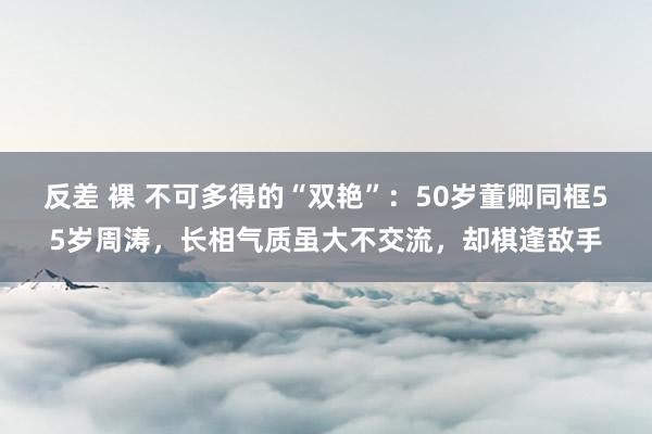 反差 裸 不可多得的“双艳”:50岁董卿同框55岁周涛,长相气质虽大不交流,却棋逢敌手