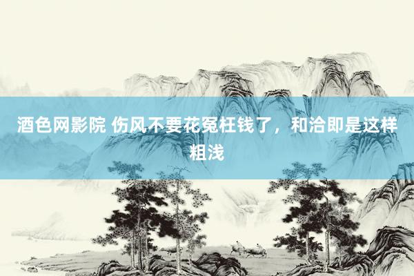 酒色网影院 伤风不要花冤枉钱了,和洽即是这样粗浅