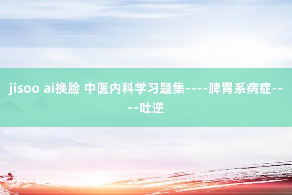 jisoo ai换脸 中医内科学习题集----脾胃系病症----吐逆
