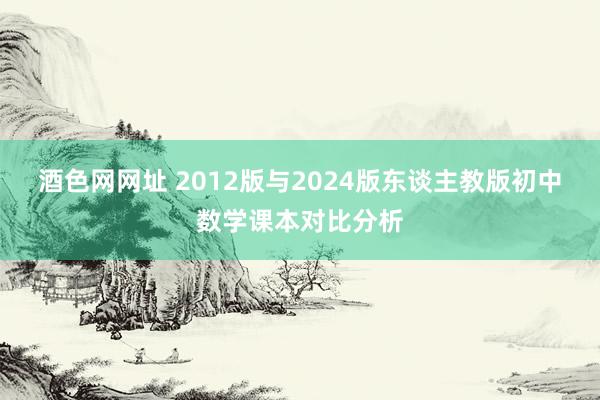 酒色网网址 2012版与2024版东谈主教版初中数学课本对比分析