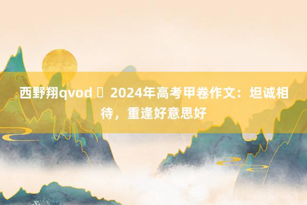 西野翔qvod 2024年高考甲卷作文:坦诚相待,重逢好意思好