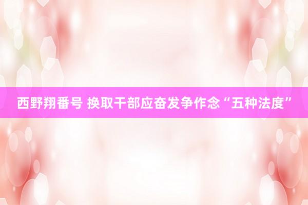 西野翔番号 换取干部应奋发争作念“五种法度”