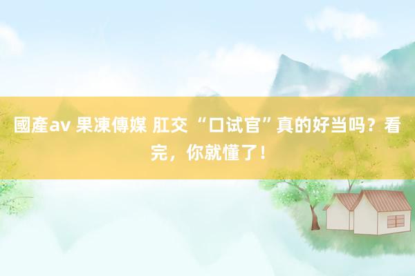 國產av 果凍傳媒 肛交 “口试官”真的好当吗？看完，你就懂了！