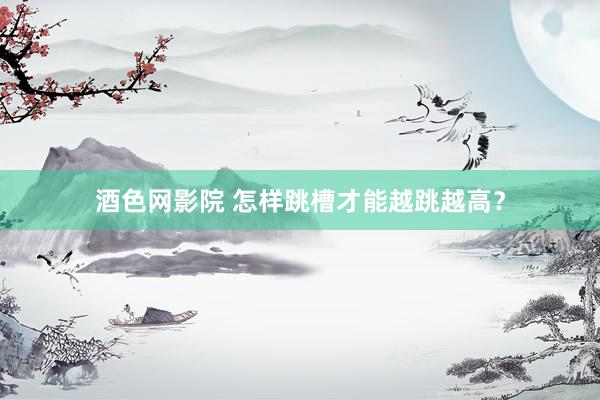 酒色网影院 怎样跳槽才能越跳越高？