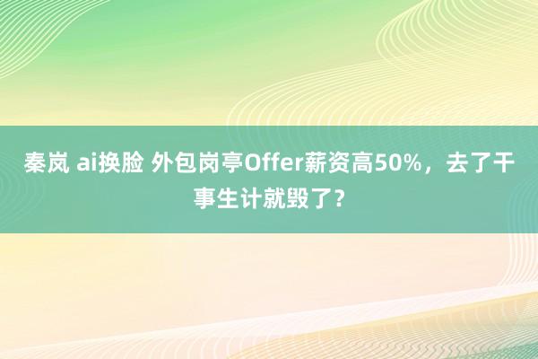秦岚 ai换脸 外包岗亭Offer薪资高50%,去了干事生计就毁了?