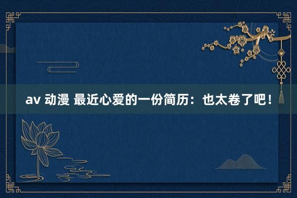 av 动漫 最近心爱的一份简历：也太卷了吧！