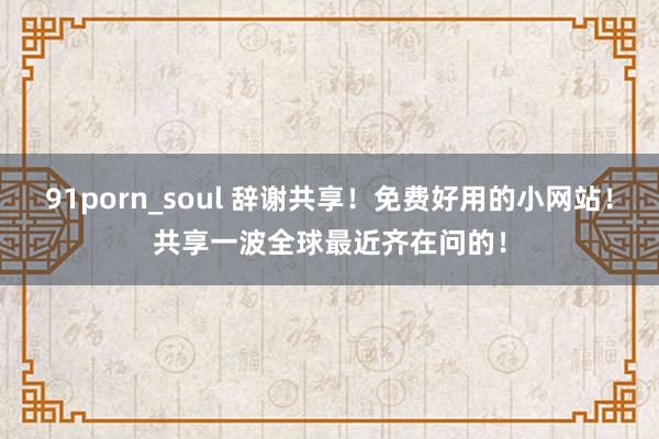 91porn_soul 辞谢共享!免费好用的小网站!共享一波全球最近齐在问的!
