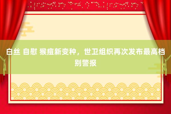 白丝 自慰 猴痘新变种,世卫组织再次发布最高档别警报