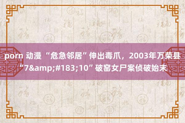 porn 动漫 “危急邻居”伸出毒爪,2003年万荣县“7·10”破窑女尸案侦破始末