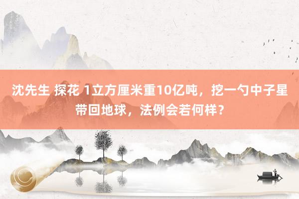 沈先生 探花 1立方厘米重10亿吨，挖一勺中子星带回地球，法例会若何样？