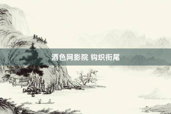 酒色网影院 钩织衔尾