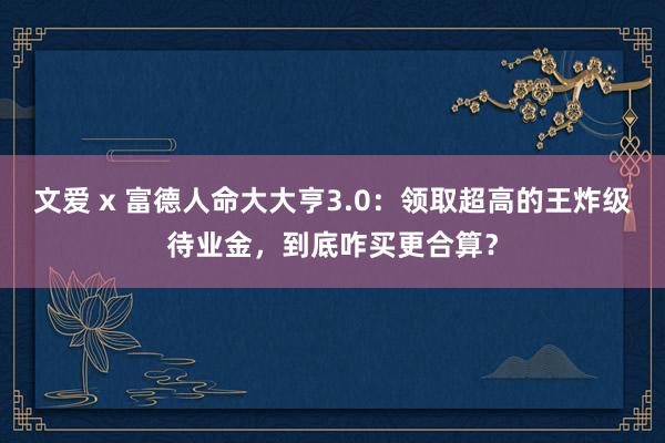 文爱 x 富德人命大大亨3.0:领取超高的王炸级待业金,到底咋买更合算?