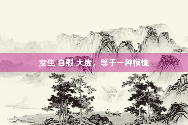 女生 自慰 大度,等于一种悯恤