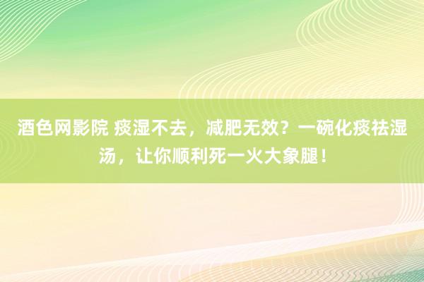 酒色网影院 痰湿不去,减肥无效?一碗化痰祛湿汤,让你顺利死一火大象腿!