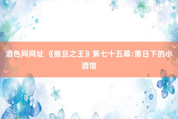 酒色网网址 《撒旦之王》第七十五幕:落日下的小酒馆