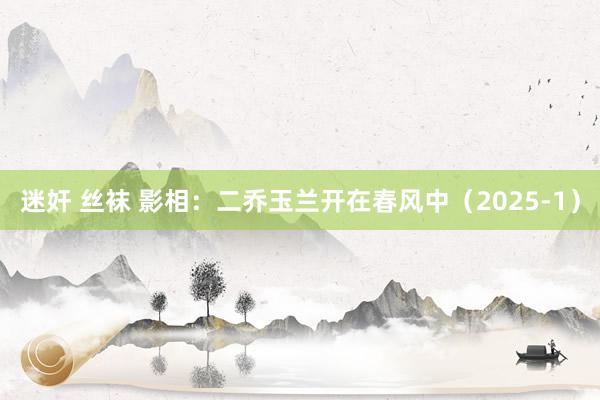 迷奸 丝袜 影相：二乔玉兰开在春风中（2025-1）