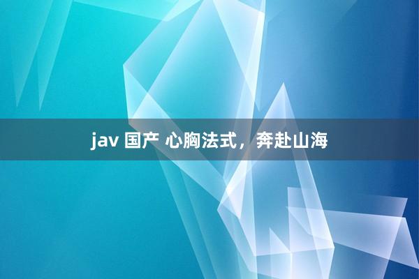 jav 国产 心胸法式，奔赴山海