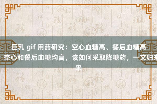 巨乳 gif 用药研究:空心血糖高、餐后血糖高、空心和餐后血糖均高,该如何采取降糖药,一文归来