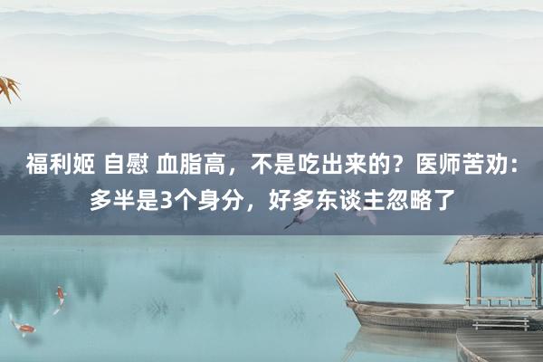福利姬 自慰 血脂高，不是吃出来的？医师苦劝：多半是3个身分，好多东谈主忽略了
