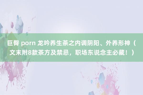 巨臀 porn 龙吟养生茶之内调阴阳、外养形神（文末附8款茶方及禁忌，职场东说念主必藏！）